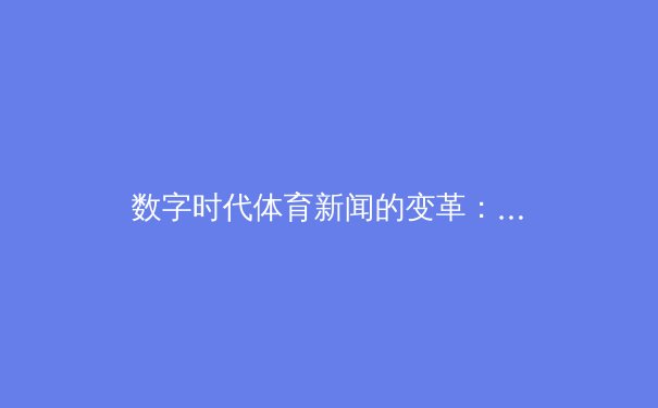数字时代体育新闻的变革：从赛场快讯到沉浸式体验的进化之路